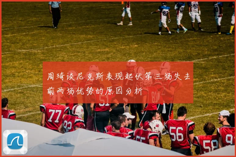 周琦谈尼克斯表现起伏第三场失去前两场优势的原因分析