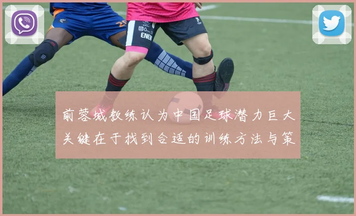 前蓉城教练认为中国足球潜力巨大关键在于找到合适的训练方法与策略