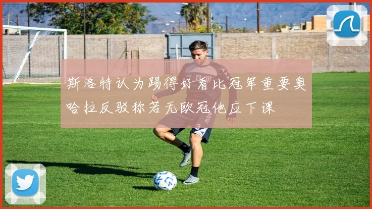 斯洛特认为踢得好看比冠军重要奥哈拉反驳称若无欧冠他应下课