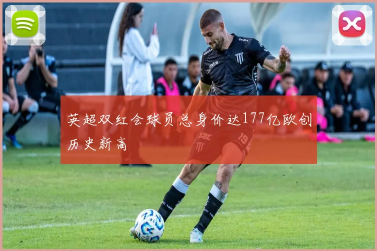 英超双红会球员总身价达177亿欧创历史新高