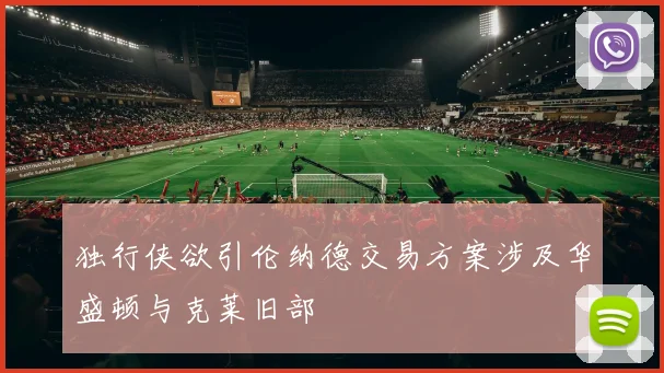 独行侠欲引伦纳德交易方案涉及华盛顿与克莱旧部