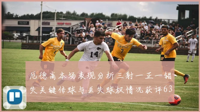 厄德高本场表现分析三射一正一错失关键传球与丢失球权情况获评63分