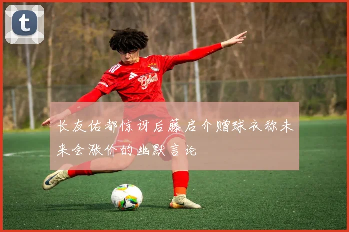 长友佑都惊讶后藤启介赠球衣称未来会涨价的幽默言论