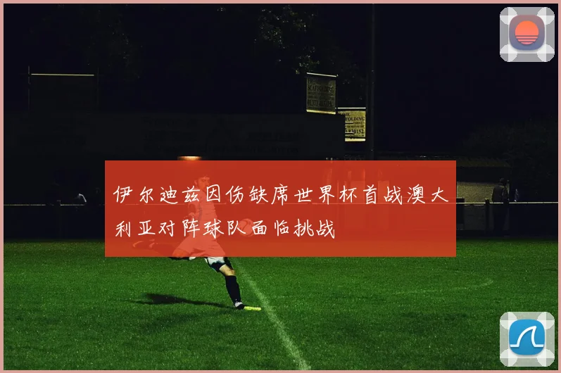 伊尔迪兹因伤缺席世界杯首战澳大利亚对阵球队面临挑战
