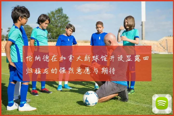 伦纳德在加拿大新球馆开设显露回归猛龙的强烈意愿与期待
