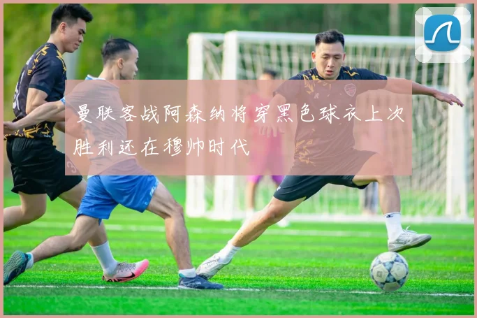 曼联客战阿森纳将穿黑色球衣上次胜利还在穆帅时代