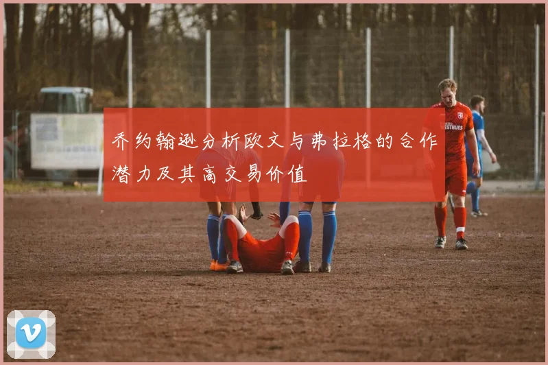 乔约翰逊分析欧文与弗拉格的合作潜力及其高交易价值