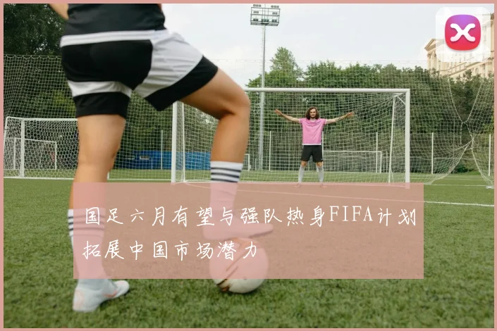 国足六月有望与强队热身FIFA计划拓展中国市场潜力