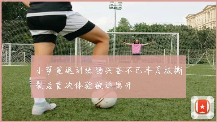 小萨重返训练场兴奋不已半月板撕裂后首次体验被迫离开