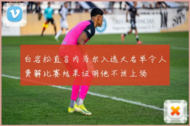 白岩松直言内马尔入选大名单令人费解比赛结果证明他不该上场