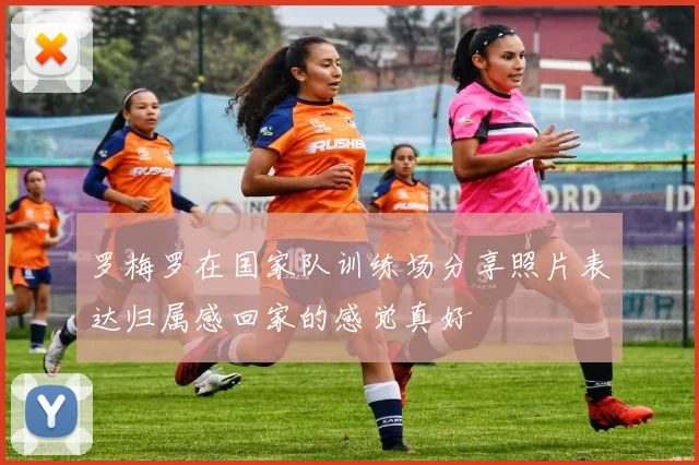 罗梅罗在国家队训练场分享照片表达归属感回家的感觉真好