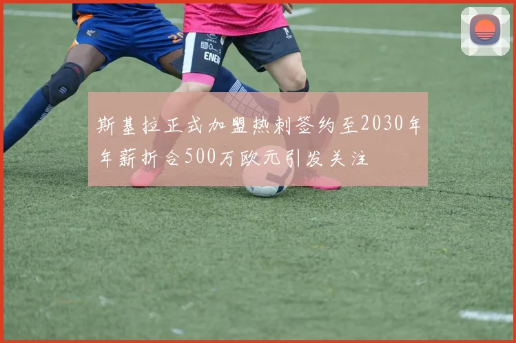 斯基拉正式加盟热刺签约至2030年年薪折合500万欧元引发关注