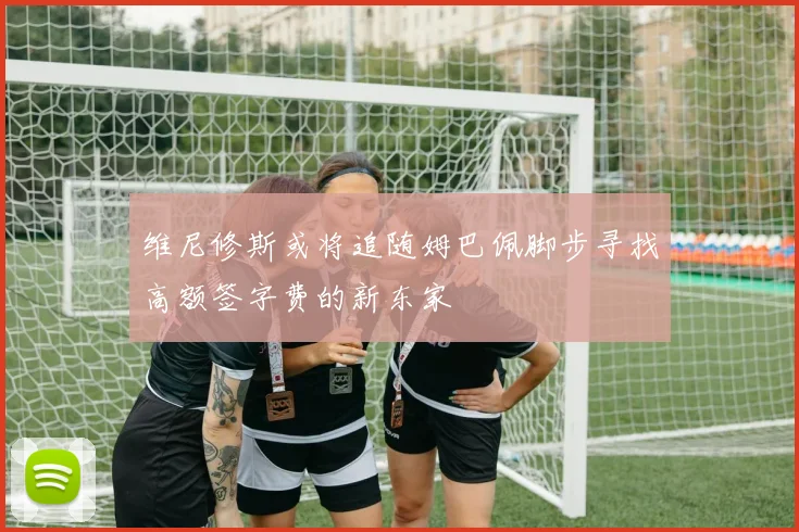 维尼修斯或将追随姆巴佩脚步寻找高额签字费的新东家