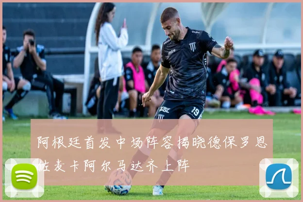 阿根廷首发中场阵容揭晓德保罗恩佐麦卡阿尔马达齐上阵