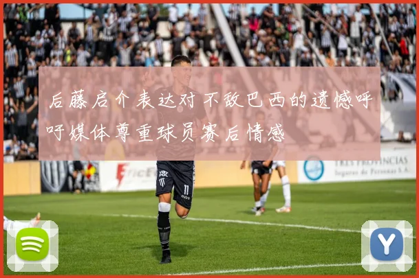 后藤启介表达对不敌巴西的遗憾呼吁媒体尊重球员赛后情感
