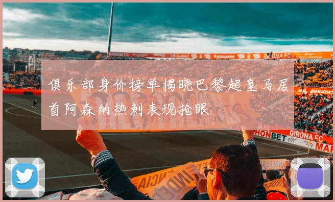 俱乐部身价榜单揭晓巴黎超皇马居首阿森纳热刺表现抢眼