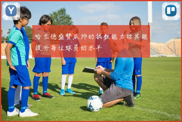 哈兰德盛赞瓜帅的执教能力称其能提升每位球员的水平