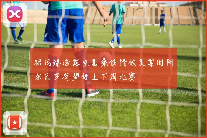 宿茂臻透露克雷桑伤情恢复需时阿尔瓦罗有望赶上下周比赛