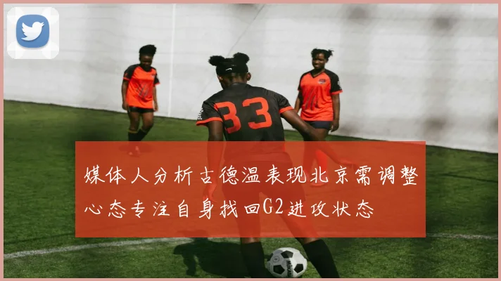 媒体人分析古德温表现北京需调整心态专注自身找回G2进攻状态