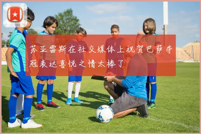 苏亚雷斯在社交媒体上祝贺巴萨夺冠表达喜悦之情太棒了