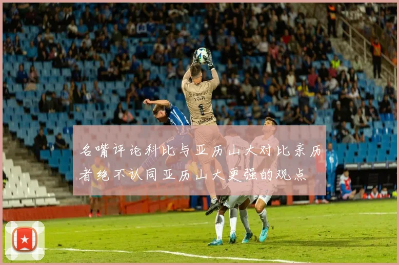 名嘴评论科比与亚历山大对比亲历者绝不认同亚历山大更强的观点