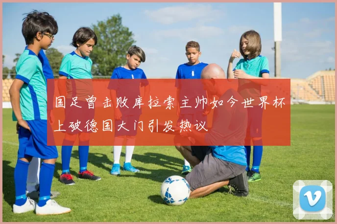 国足曾击败库拉索主帅如今世界杯上破德国大门引发热议