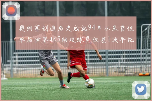 奥利塞创造历史成就94年以来首位单届世界杯5助攻球员仅差1次平纪录