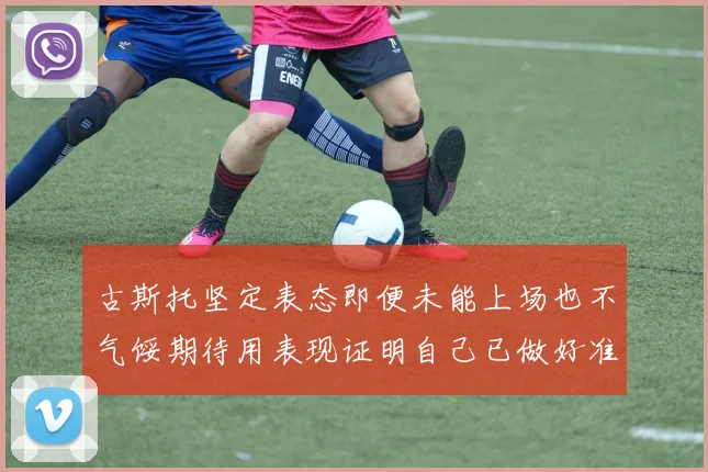 古斯托坚定表态即便未能上场也不气馁期待用表现证明自己已做好准备