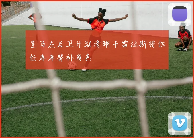 皇马左后卫计划清晰卡雷拉斯将担任库库替补角色